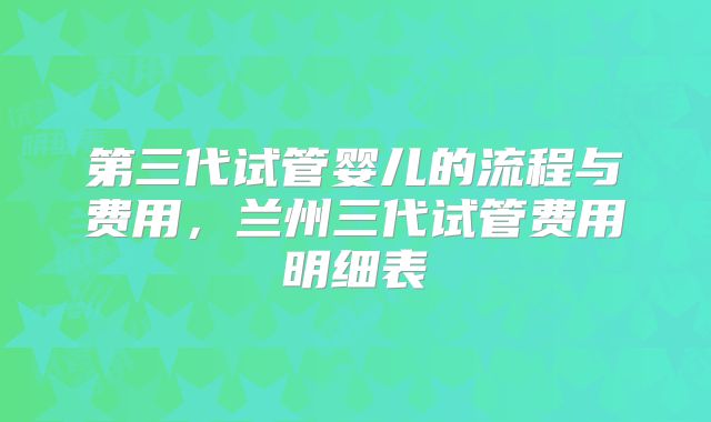 第三代试管婴儿的流程与费用,兰州三代试管费用明细表