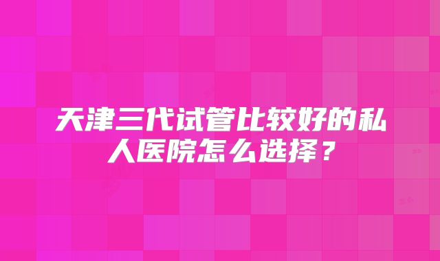 天津三代试管比较好的私人医院怎么选择？