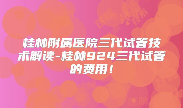 桂林附属医院三代试管技术解读-桂林924三代试管的费用！