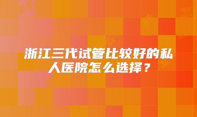 浙江三代试管比较好的私人医院怎么选择?