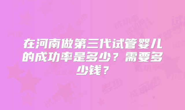 在河南做第三代试管婴儿的成功率是多少?需要多少钱?