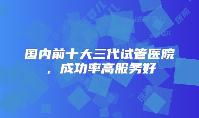 国内前十大三代试管医院，成功率高服务好