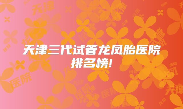 天津三代试管龙凤胎医院排名榜!
