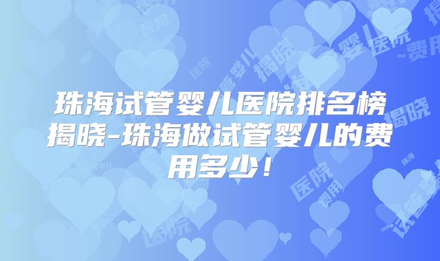 珠海试管婴儿医院排名榜揭晓-珠海做试管婴儿的费用多少！
