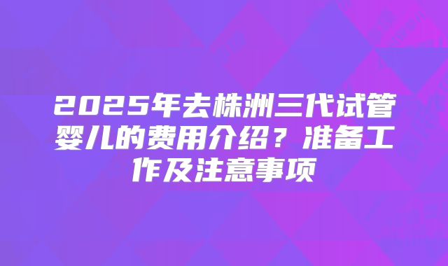 2025年去株洲三代试管婴儿的费用介绍?准备工作及注意事项