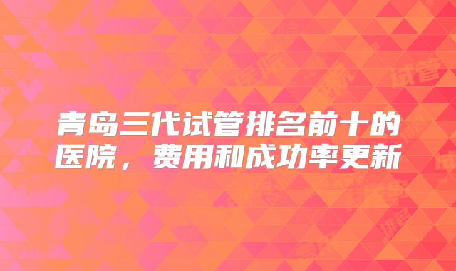 青岛三代试管排名前十的医院，费用和成功率更新