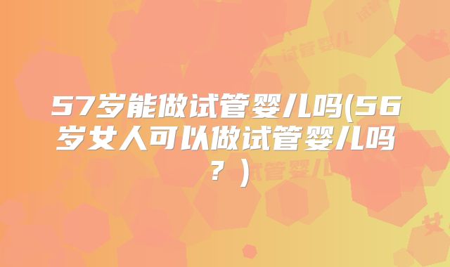 57岁能做试管婴儿吗(56岁女人可以做试管婴儿吗？)