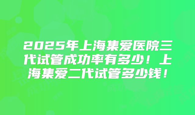 2025年上海集爱医院三代试管成功率有多少!上海集爱二代试管多少钱!