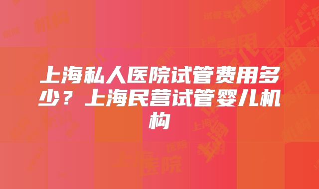 上海私人医院试管费用多少？上海民营试管婴儿机构