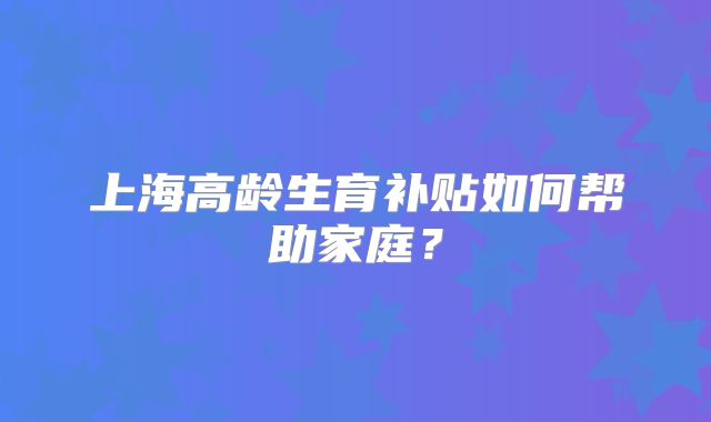 上海高龄生育补贴如何帮助家庭?