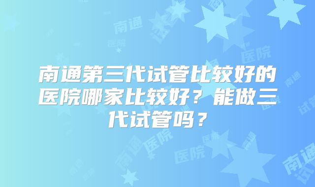 南通第三代试管比较好的医院哪家比较好?能做三代试管吗?