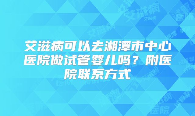 艾滋病可以去湘潭市中心医院做试管婴儿吗?附医院联系方式