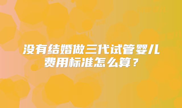 没有结婚做三代试管婴儿费用标准怎么算？