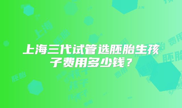 上海三代试管选胚胎生孩子费用多少钱？