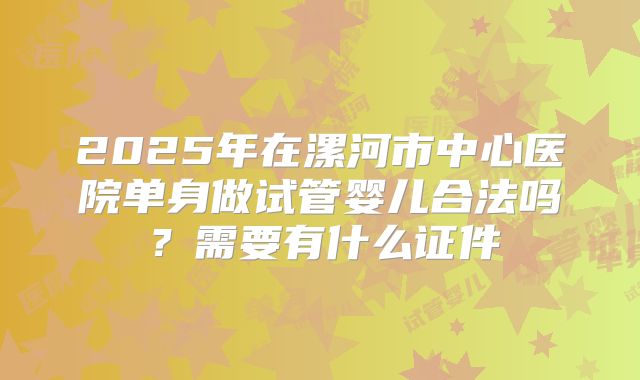 2025年在漯河市中心医院单身做试管婴儿合法吗?需要有什么证件