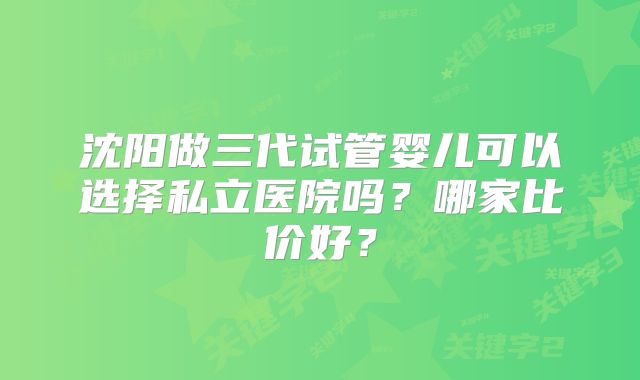 沈阳做三代试管婴儿可以选择私立医院吗?哪家比价好?
