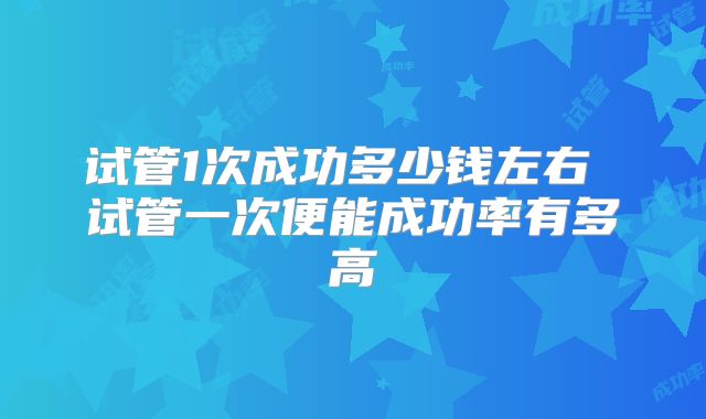 试管1次成功多少钱左右 试管一次便能成功率有多高