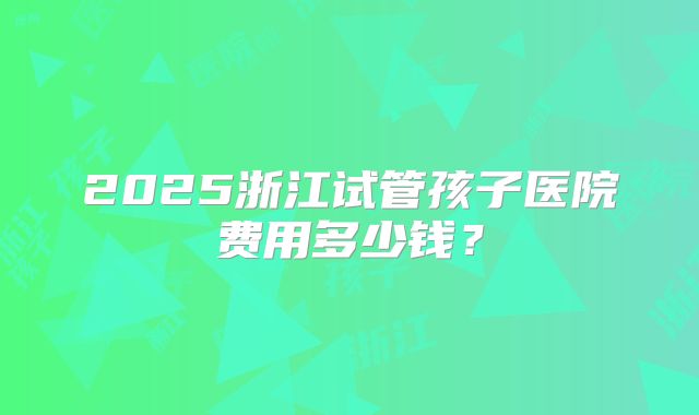 2025浙江试管孩子医院费用多少钱？