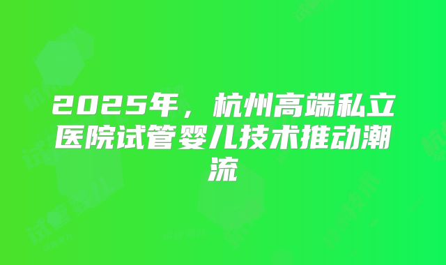 2025年，杭州高端私立医院试管婴儿技术推动潮流
