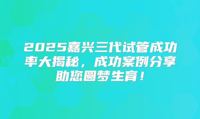 2025嘉兴三代试管成功率大揭秘，成功案例分享助您圆梦生育！