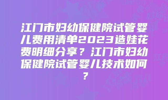 江门市妇幼保健院试管婴儿费用清单2023造娃花费明细分享?江门市妇幼保健院试管婴儿技术如何?