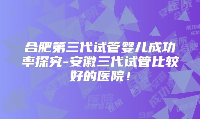 合肥第三代试管婴儿成功率探究-安徽三代试管比较好的医院!