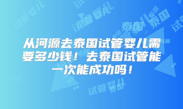 从河源去泰国试管婴儿需要多少钱！去泰国试管能一次能成功吗！