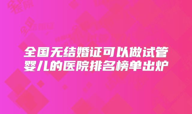 全国无结婚证可以做试管婴儿的医院排名榜单出炉