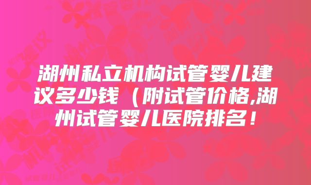 湖州私立机构试管婴儿建议多少钱（附试管价格,湖州试管婴儿医院排名！
