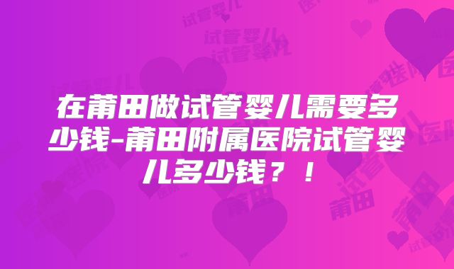 在莆田做试管婴儿需要多少钱-莆田附属医院试管婴儿多少钱?!