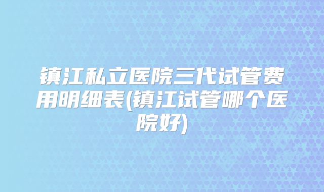 镇江私立医院三代试管费用明细表(镇江试管哪个医院好)