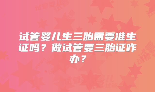 试管婴儿生三胎需要准生证吗？做试管要三胎证咋办？