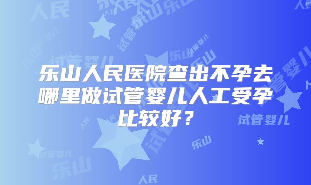 乐山人民医院查出不孕去哪里做试管婴儿人工受孕比较好？