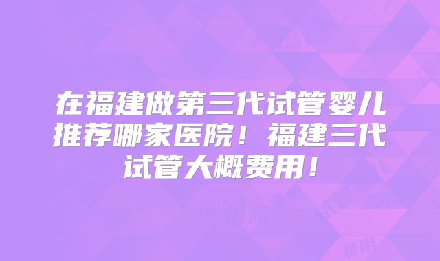 在福建做第三代试管婴儿推荐哪家医院！福建三代试管大概费用！