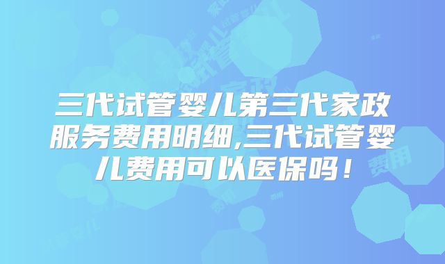 三代试管婴儿第三代家政服务费用明细,三代试管婴儿费用可以医保吗!