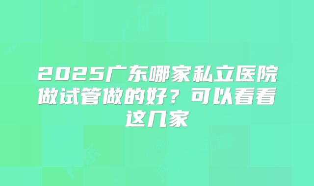 2025广东哪家私立医院做试管做的好？可以看看这几家
