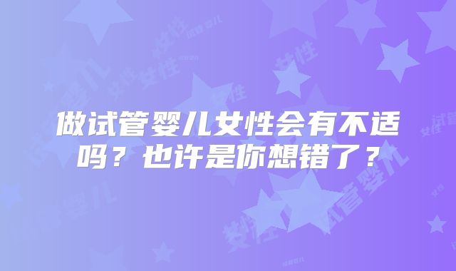 做试管婴儿女性会有不适吗?也许是你想错了?