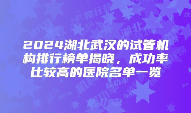 2024湖北武汉的试管机构排行榜单揭晓,成功率比较高的医院名单一览