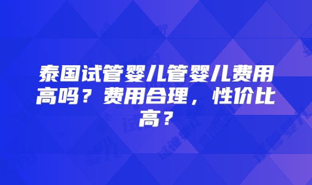 泰国试管婴儿管婴儿费用高吗？费用合理，性价比高？