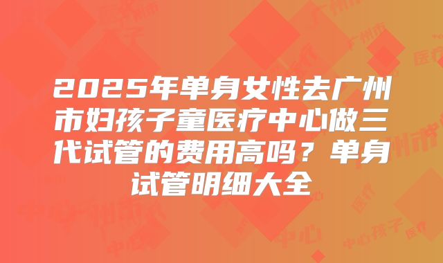 2025年单身女性去广州市妇孩子童医疗中心做三代试管的费用高吗?单身试管明细大全
