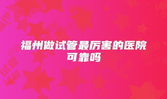 福州做试管最厉害的医院可靠吗