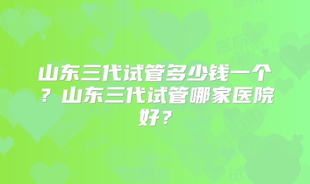 山东三代试管多少钱一个?山东三代试管哪家医院好?