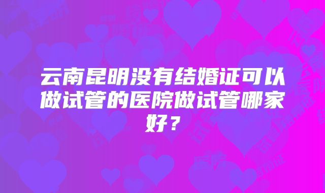 云南昆明没有结婚证可以做试管的医院做试管哪家好？