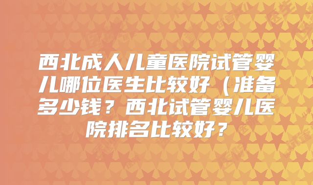 西北成人儿童医院试管婴儿哪位医生比较好（准备多少钱？西北试管婴儿医院排名比较好？