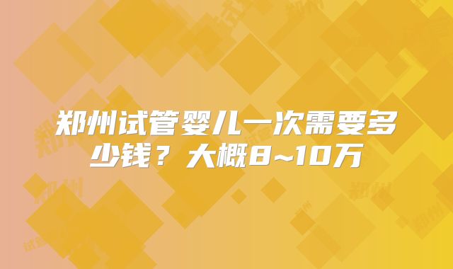 郑州试管婴儿一次需要多少钱?大概8~10万
