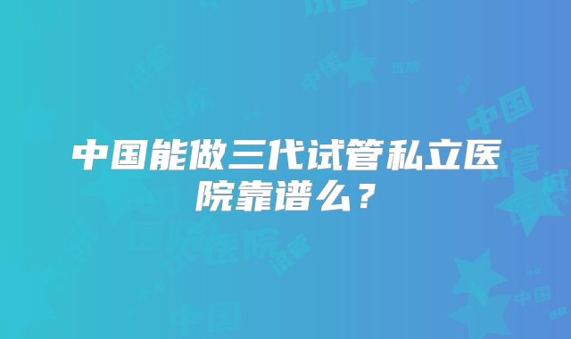 中国能做三代试管私立医院靠谱么?
