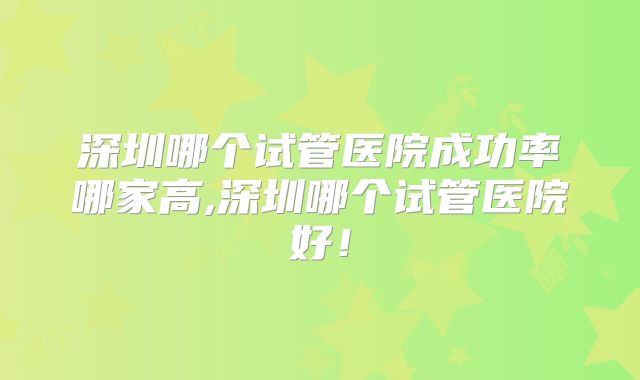 深圳哪个试管医院成功率哪家高,深圳哪个试管医院好!