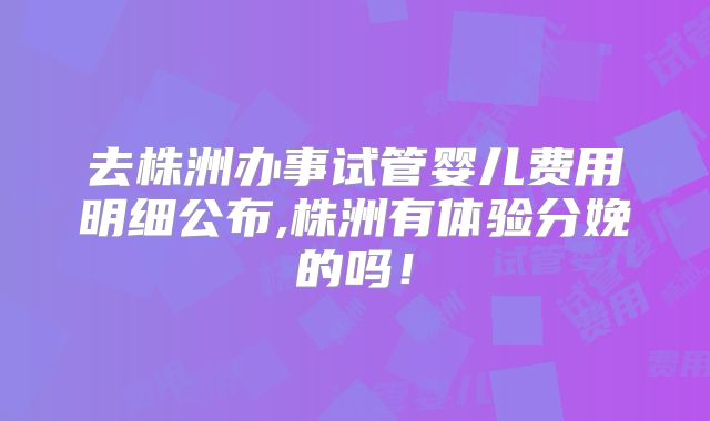 去株洲办事试管婴儿费用明细公布,株洲有体验分娩的吗！