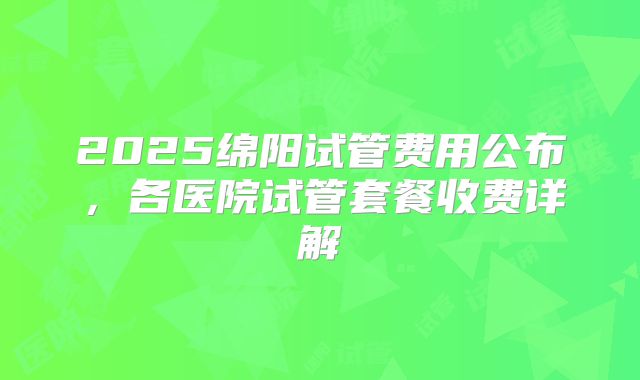 2025绵阳试管费用公布，各医院试管套餐收费详解