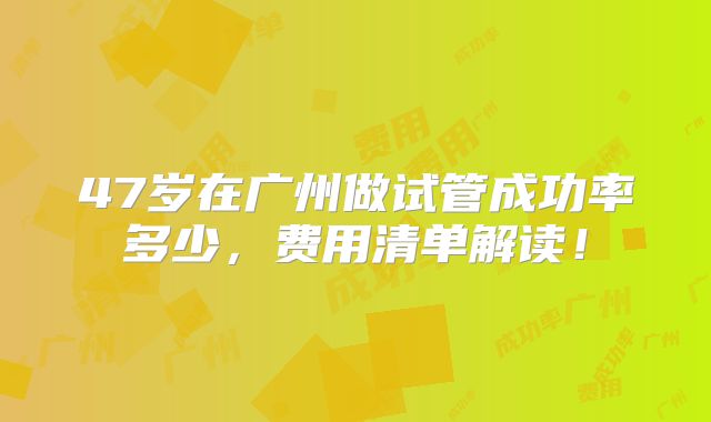 47岁在广州做试管成功率多少，费用清单解读！
